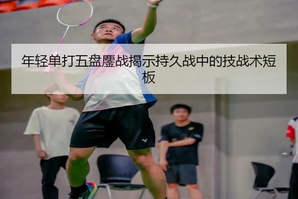 年轻单打五盘鏖战揭示持久战中的技战术短板